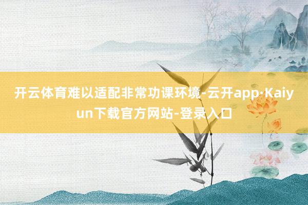 开云体育难以适配非常功课环境-云开app·Kaiyun下载官方网站-登录入口