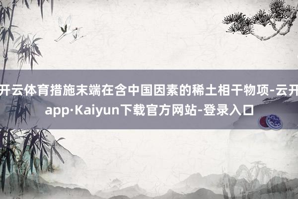 开云体育措施末端在含中国因素的稀土相干物项-云开app·Kaiyun下载官方网站-登录入口