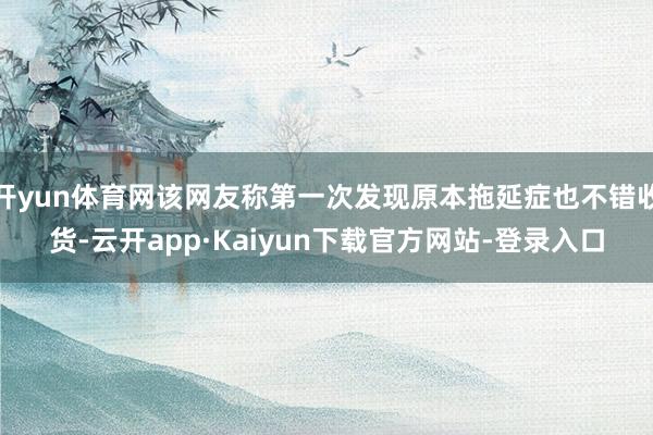 开yun体育网该网友称第一次发现原本拖延症也不错收货-云开app·Kaiyun下载官方网站-登录入口