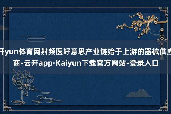 开yun体育网射频医好意思产业链始于上游的器械供应商-云开app·Kaiyun下载官方网站-登录入口