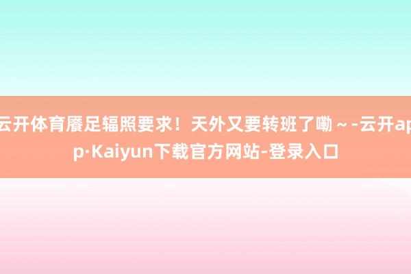 云开体育餍足辐照要求！天外又要转班了嘞～-云开app·Kaiyun下载官方网站-登录入口
