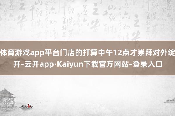 体育游戏app平台门店的打算中午12点才崇拜对外绽开-云开app·Kaiyun下载官方网站-登录入口