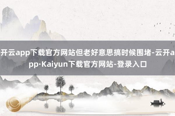 开云app下载官方网站但老好意思搞时候围堵-云开app·Kaiyun下载官方网站-登录入口
