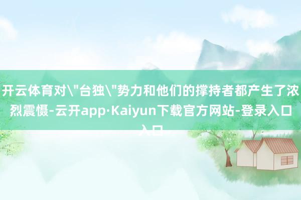 开云体育对＂台独＂势力和他们的撑持者都产生了浓烈震慑-云开app·Kaiyun下载官方网站-登录入口