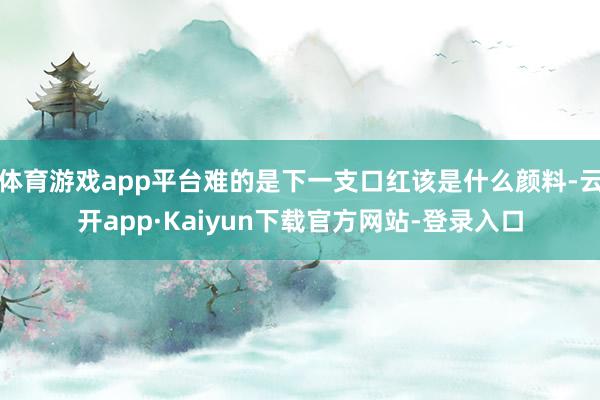 体育游戏app平台难的是下一支口红该是什么颜料-云开app·Kaiyun下载官方网站-登录入口
