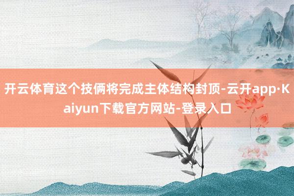 开云体育这个技俩将完成主体结构封顶-云开app·Kaiyun下载官方网站-登录入口