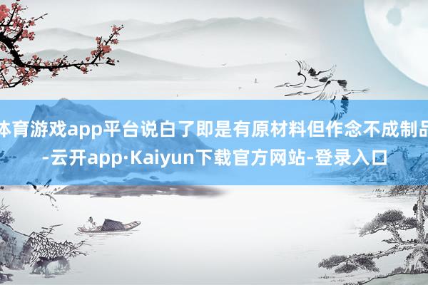 体育游戏app平台说白了即是有原材料但作念不成制品-云开app·Kaiyun下载官方网站-登录入口
