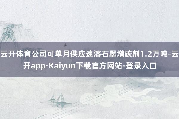 云开体育公司可单月供应速溶石墨增碳剂1.2万吨-云开app·Kaiyun下载官方网站-登录入口