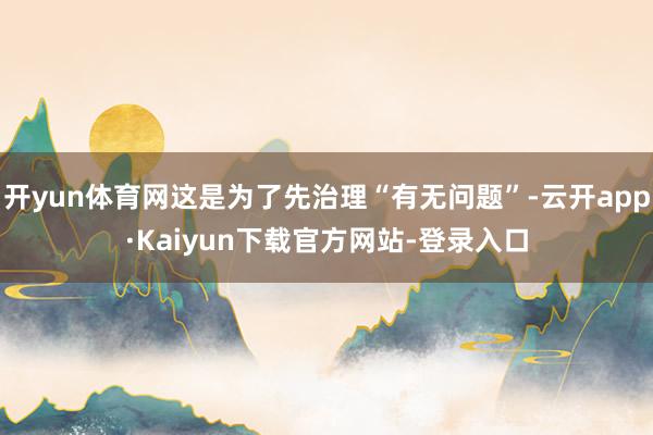 开yun体育网这是为了先治理“有无问题”-云开app·Kaiyun下载官方网站-登录入口