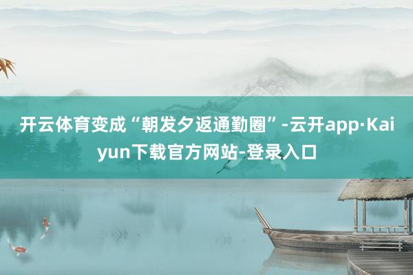 开云体育变成“朝发夕返通勤圈”-云开app·Kaiyun下载官方网站-登录入口