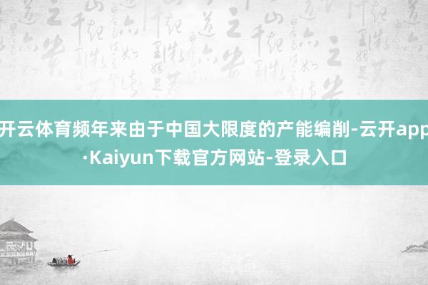 开云体育频年来由于中国大限度的产能编削-云开app·Kaiyun下载官方网站-登录入口