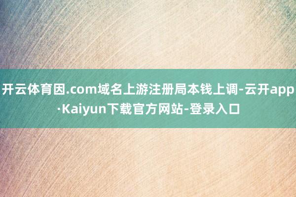 开云体育因.com域名上游注册局本钱上调-云开app·Kaiyun下载官方网站-登录入口
